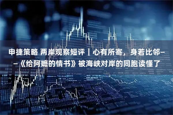 申捷策略 两岸观察短评｜心有所寄，身若比邻——《给阿嬷的情书》被海峡对岸的同胞读懂了