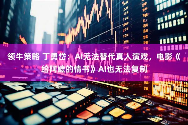 领牛策略 丁勇岱：AI无法替代真人演戏，电影《给阿嬷的情书》AI也无法复制