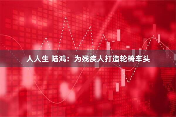 人人生 陆鸿：为残疾人打造轮椅车头