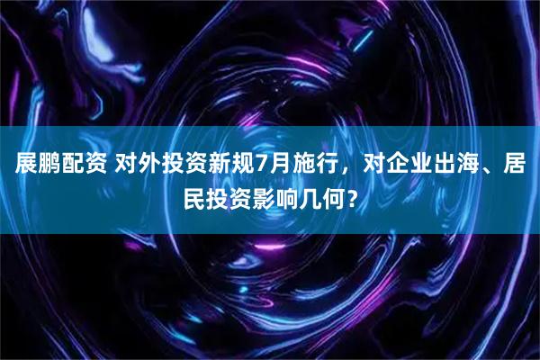 展鹏配资 对外投资新规7月施行，对企业出海、居民投资影响几何？