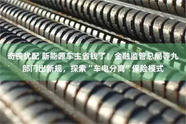 奇侠优配 新能源车主省钱了！金融监管总局等九部门出新规，探索“车电分离”保险模式