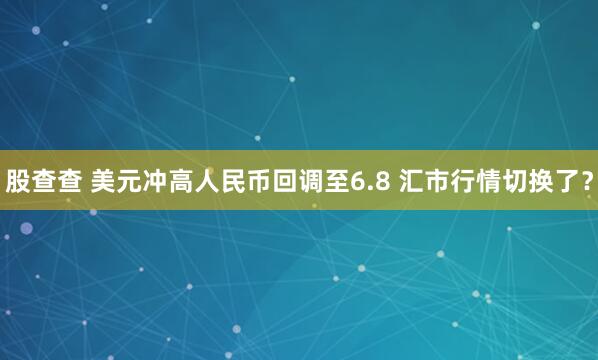 股查查 美元冲高人民币回调至6.8 汇市行情切换了？