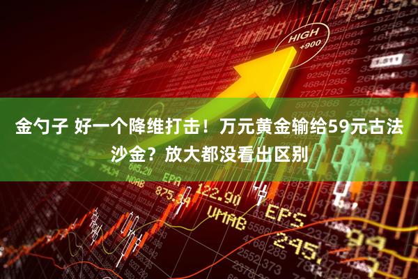 金勺子 好一个降维打击！万元黄金输给59元古法沙金？放大都没看出区别