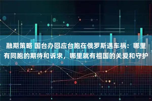 融期策略 国台办回应台胞在俄罗斯遇车祸：哪里有同胞的期待和诉求，哪里就有祖国的关爱和守护
