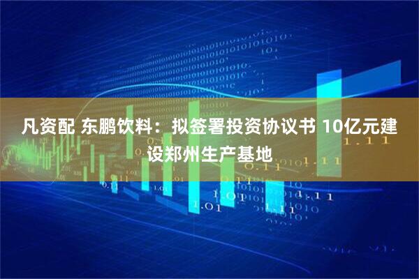 凡资配 东鹏饮料：拟签署投资协议书 10亿元建设郑州生产基地