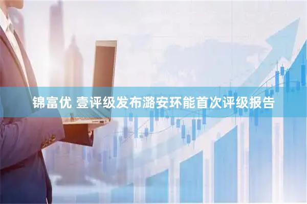 锦富优 壹评级发布潞安环能首次评级报告