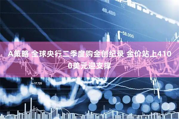 A策略 全球央行二季度购金创纪录 金价站上4100美元迎支撑