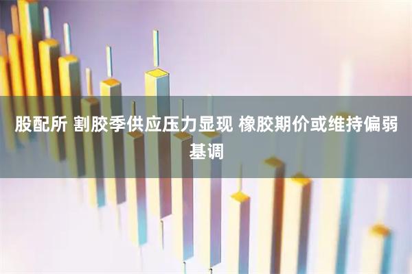 股配所 割胶季供应压力显现 橡胶期价或维持偏弱基调