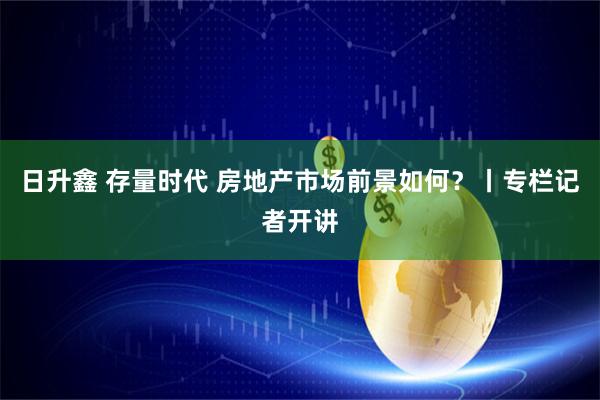 日升鑫 存量时代 房地产市场前景如何？丨专栏记者开讲