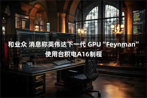 和业众 消息称英伟达下一代 GPU“Feynman”使用台积电A16制程