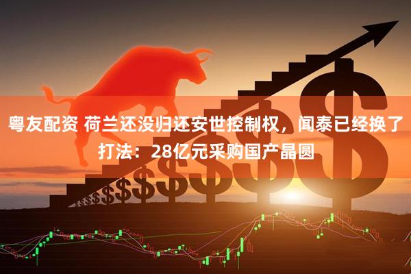 粤友配资 荷兰还没归还安世控制权，闻泰已经换了打法：28亿元采购国产晶圆